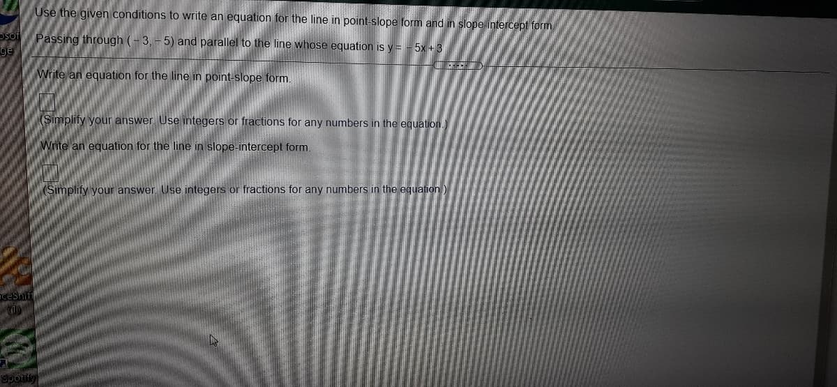 Use the given conditions to write an equation for the line in point-slope form and in slope intercept form
Osot
ge
Passing through (- 3, - 5) and parallel to the line whose equation is y = - 5x + 3
Write an equation for the line in point-slope form.
Simplify your answer. Use integers or fractions for any numbers in the equation.
Write an equation for the line in slope-intercept form
(Simplify your answer. Use integers or fractions for any numbers in the equation)
ceShif
10
Spotif
