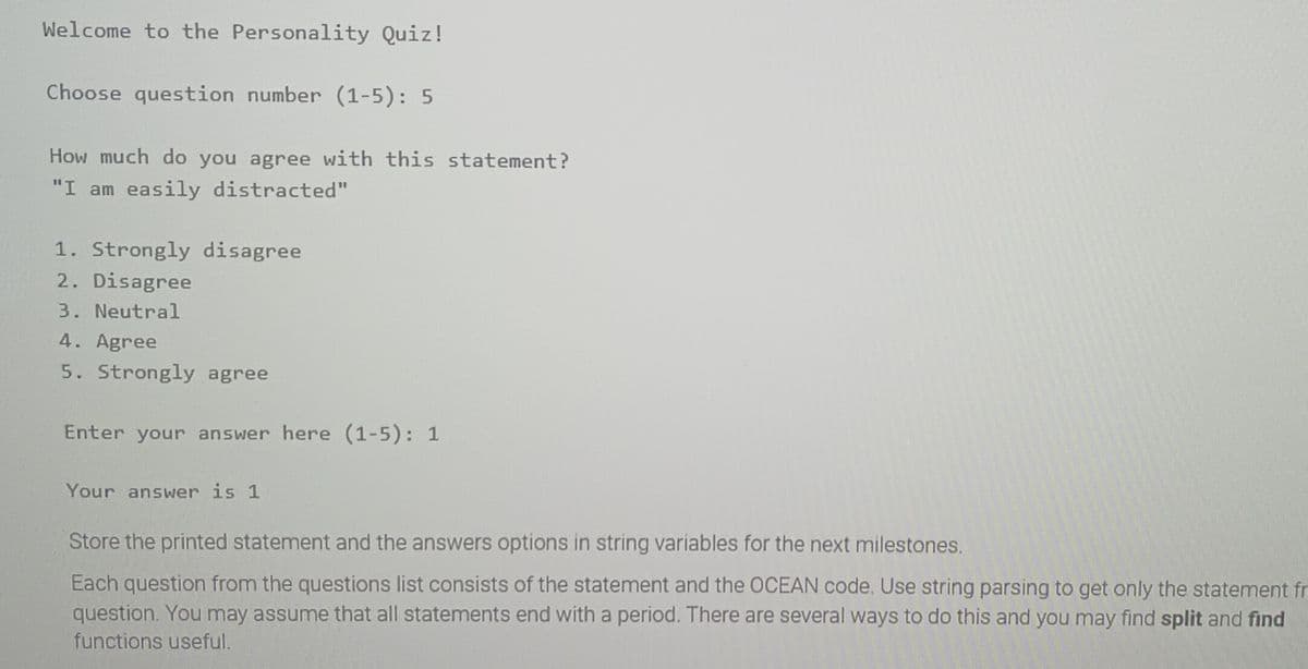 Welcome to the Personality Quiz!
Choose question number (1-5): 5
How much do you agree with this statement?
"I am easily distracted"
1. Strongly disagree
2. Disagree
3. Neutral
4. Agree
5. Strongly agree
Enter your answer here (1-5): 1
Your answer is 1
Store the printed statement and the answers options in string variables for the next milestones.
Each question from the questions list consists of the statement and the OCEAN code. Use string parsing to get only the statement fr
question. You may assume that all statements end with a period. There are several ways to do this and you may find split and find
functions useful.