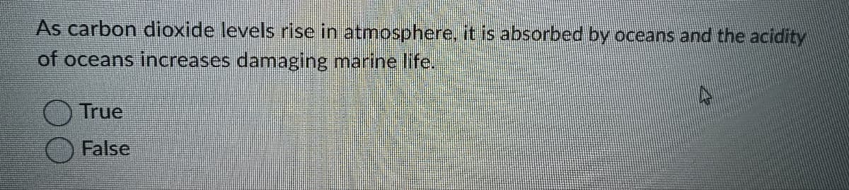 As carbon dioxide levels rise in atmosphere, it is absorbed by oceans and the acidity
of oceans increases damaging marine life.
True
False