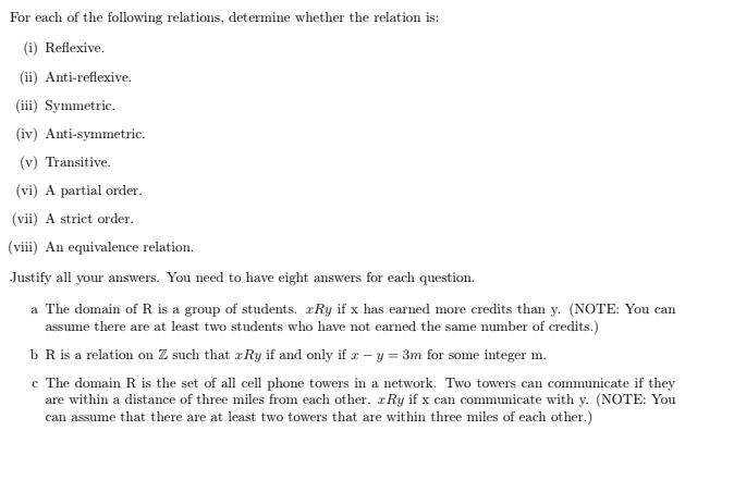 For each of the following relations, determine whether the relation is:
(i) Reflexive.
(ii) Anti-reflexive.
(iii) Symmetric.
(iv) Anti-symmetric.
(v) Transitive.
(vi) A partial order.
(vii) A strict order.
(viii) An equivalence relation.
Justify all your answers. You need to have eight answers for each question.
a The domain of R is a group of students. Ry if x has earned more credits than y. (NOTE: You can
assume there are at least two students who have not earned the same number of credits.)
b R is a relation on Z such that Ry if and only if x - y = 3m for some integer m.
c The domain R is the set of all cell phone towers in a network. Two towers can communicate if they
are within a distance of three miles from each other. Ry if x can communicate with y. (NOTE: You
can assume that there are at least two towers that are within three miles of each other.)