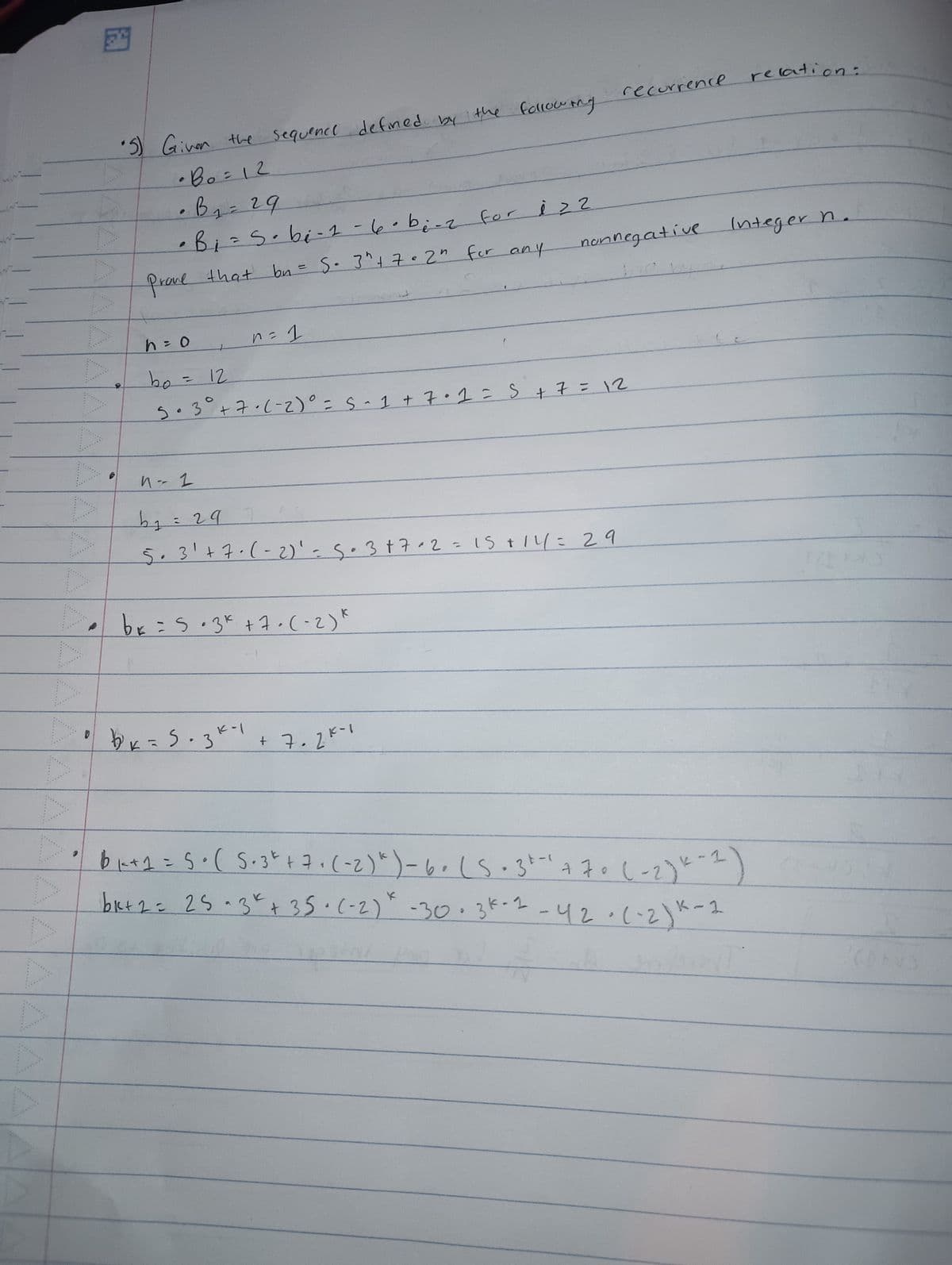 •5) Given the
∙Bo=12
·B₂ = 29
1
sequence defined by the following
• Bi = S · bi - 1-6-be-2 for izz
19
Prove
that bn = S⋅ 3" +7=2" for any
recurrence
relation:
nonnegative
Integer n.
12
h = o
bo
5.3° +7-(-2)° = S-3
n = 1
• 1 + 7.1 = S + 7 = 12
n-2
b₁ = 29
5·3' + 7· (-2)' = 5.3+7+2 = 15+14= 29
* = 5.3* +7.(-2)"
x=5.31-1
• bk
+ 7.2K-
K-1)
61+1 = 5 + ( 5.3*+7+ (-2) *) -6. (5.3+- +70 (-2)*-
bk+2= 25.3k +35. (-2) * -30.3k-1-42-(-2) K-
1-2