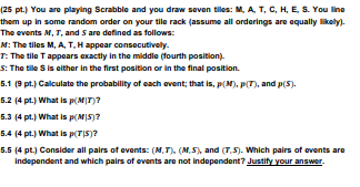 (25 pt.) You are playing Scrabble and you draw seven tiles: M, A, T, C, H, E, S. You line
them up in some random order on your tile rack (assume all orderings are equally likely).
The events M, T, and S are defined as follows:
M: The tiles M, A, T, H appear consecutively.
T: The tile T appears exactly in the middle (fourth position).
S: The tile S is either in the first position or in the final position.
5.1 (9 pt.) Calculate the probability of each event; that is, p(M), p(T), and p(5).
5.2 (4 pt.) What is p(M/T)?
5.3 (4 pt.) What is p(M|5)?
5.4 (4 pt.) What is p(T|S)?
5.5 (4 pt.) Consider all pairs of events: (M,T), (M,S), and (T.S). Which pairs of events are
Independent and which pairs of events are not independent? Justify your answer.