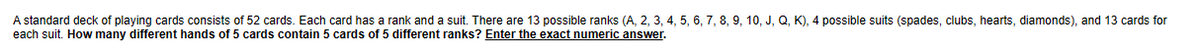 A standard deck of playing cards consists of 52 cards. Each card has a rank and a suit. There are 13 possible ranks (A, 2, 3, 4, 5, 6, 7, 8, 9, 10, J, Q, K), 4 possible suits (spades, clubs, hearts, diamonds), and 13 cards for
each suit. How many different hands of 5 cards contain 5 cards of 5 different ranks? Enter the exact numeric answer.