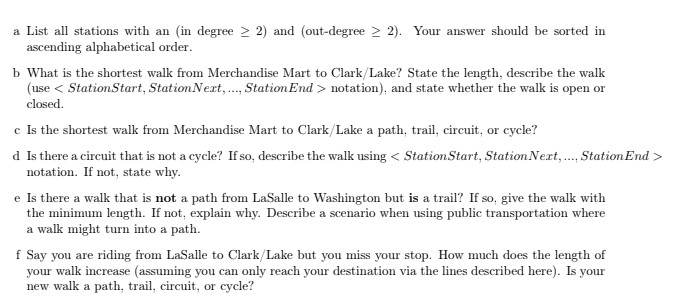 a List all stations with an (in degree ≥2) and (out-degree 2). Your answer should be sorted in
ascending alphabetical order.
b What is the shortest walk from Merchandise Mart to Clark/Lake? State the length, describe the walk
(use <StationStart, Station Next, ..., Station End> notation), and state whether the walk is open or
closed.
c Is the shortest walk from Merchandise Mart to Clark/Lake a path, trail, circuit, or cycle?
d Is there a circuit that is not a cycle? If so, describe the walk using <Station Start, Station Next, ..., Station End>
notation. If not, state why.
e Is there a walk that is not a path from LaSalle to Washington but is a trail? If so, give the walk with
the minimum length. If not, explain why. Describe a scenario when using public transportation where
a walk might turn into a path.
f Say you are riding from LaSalle to Clark/Lake but you miss your stop. How much does the length of
your walk increase (assuming you can only reach your destination via the lines described here). Is your
new walk a path, trail, circuit, or cycle?