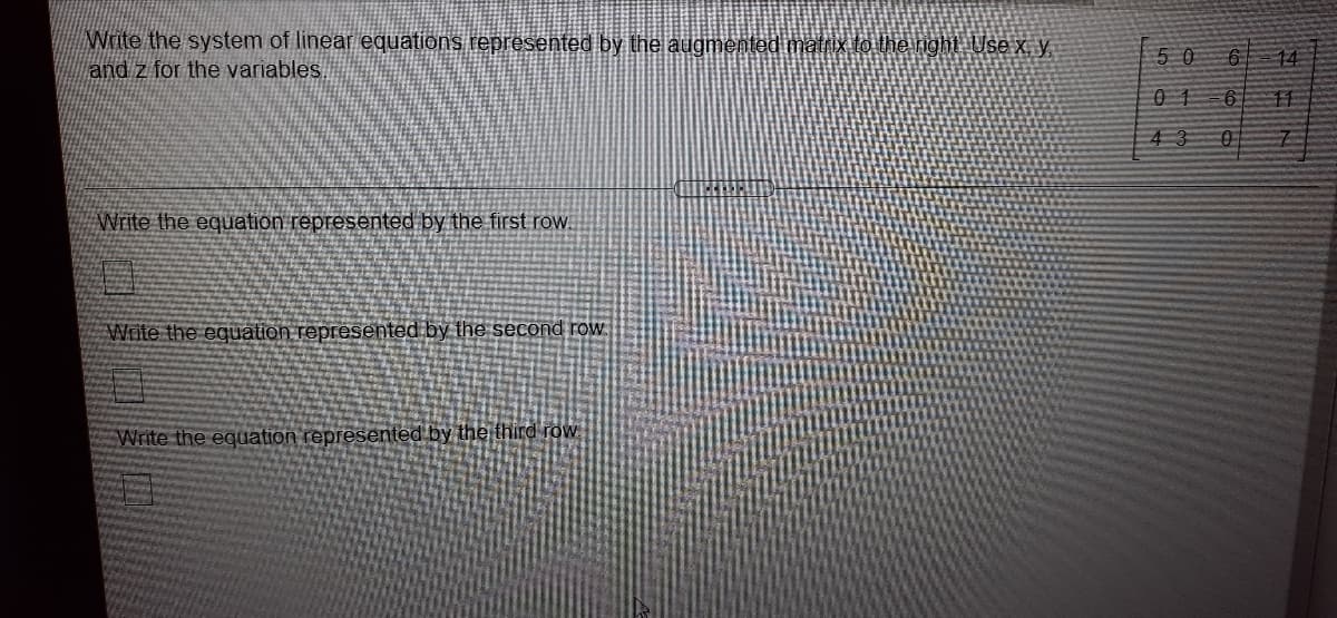 Write the system of linear equations represented by the augmented matrix to the night Use x, y
and z for the variables.
50
14
0 1
升
43
Write the equation represented by the first row.
Write the equation represented by the second row.
Write the equation represented by the third row

