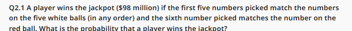 Q2.1 A player wins the jackpot ($98 million) if the first five numbers picked match the numbers
on the five white balls (in any order) and the sixth number picked matches the number on the
red ball. What is the probability that a player wins the jackpot?