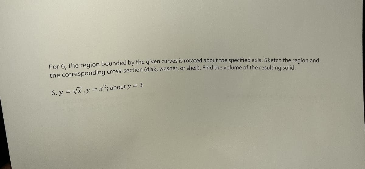 For 6. the region bounded by the given curves is rotated about the specified axis. Sketch the region and
the corresponding cross-section (disk, washer, or shell). Find the volume of the resulting solid
6. y = vx,y = x²; about y = 3
