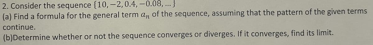 2. Consider the sequence {10, -2,0.4, -0.08, ...}
(a) Find a formula for the general term an of the sequence, assuming that the pattern of the given terms
continue.
(b)Determine whether or not the sequence converges or diverges. If it converges, find its limit.
