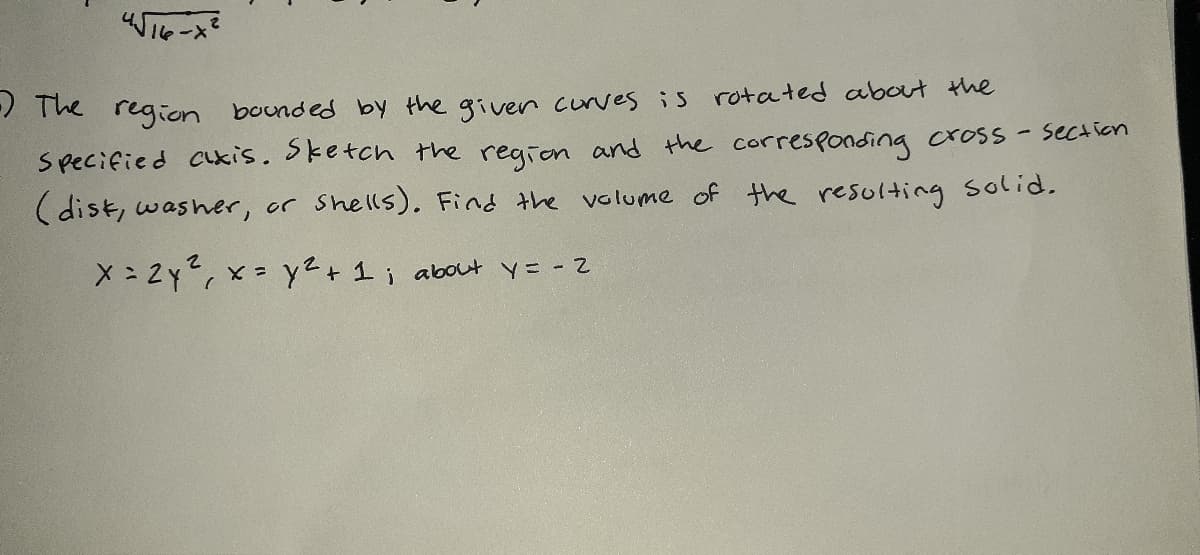 / The region bounded by the given corves is rotated about the
Specified cukis. Sketch the region and the corresponding cross - section
(dist, washer, or Shells). Find the volume of the resulting solid.
X : 2y, x= y2+1 ; about y= - 2
