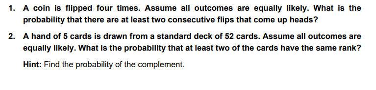 1. A coin is flipped four times. Assume all outcomes are equally likely. What is the
probability that there are at least two consecutive flips that come up heads?
2. A hand of 5 cards is drawn from a standard deck of 52 cards. Assume all outcomes are
equally likely. What is the probability that at least two of the cards have the same rank?
Hint: Find the probability of the complement.