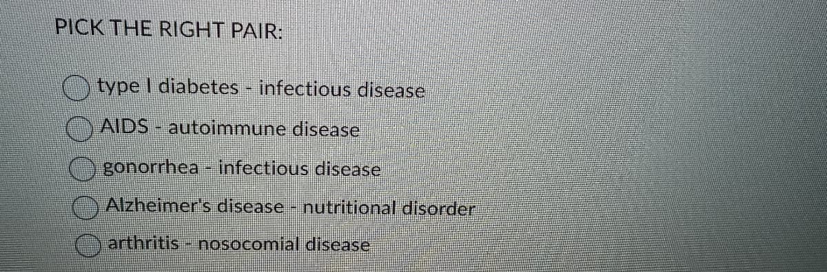 PICK THE RIGHT PAIR:
type I diabetes - infectious disease
AIDS- autoimmune disease
gonorrhea - infectious disease
Alzheimer's disease - nutritional disorder
arthritis - nosocomial disease