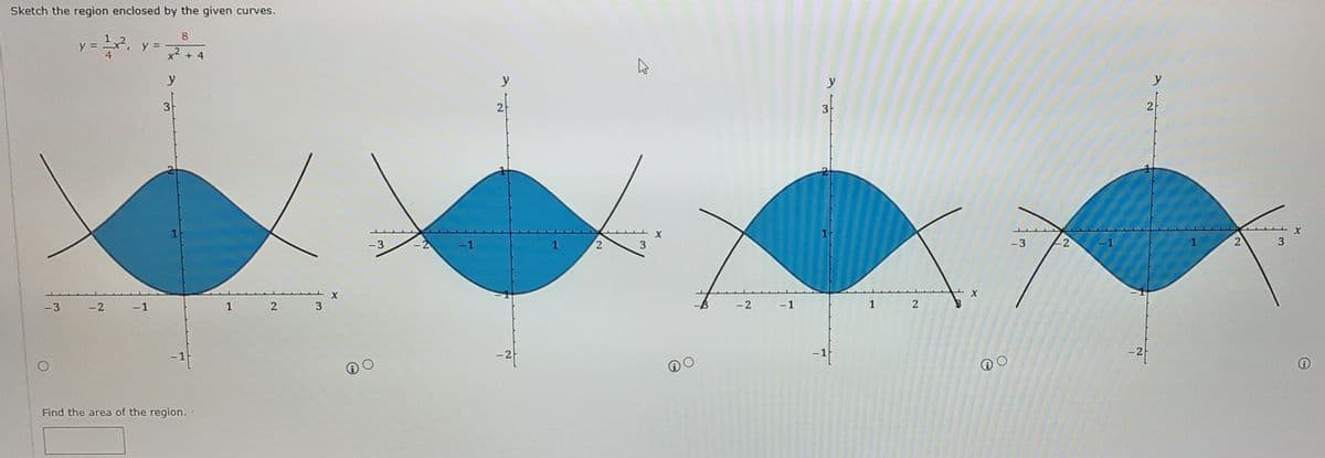 Sketch the region enclosed by the given curves.
y = x2,
4
8
y =
x2 + 4
y
y
y
y
3
2
3
1
- 3
-2
-1
1
3
-3
-2
-3
-2
-1
1
2 3
-2
-1
1 2
-2
-1
-1
Find the area of the region.
