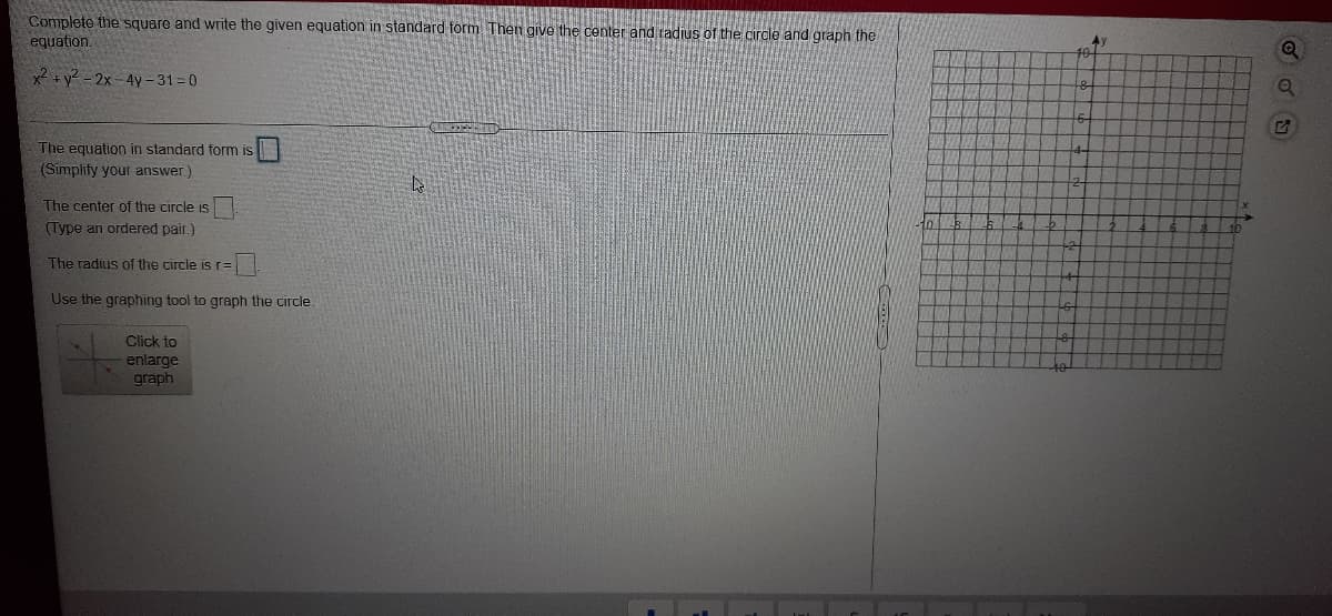 Complete the square and write the given equation in standard form Then give the center and radius of the circle and graph the
equation.
x2 +y² - 2x-4y- 31=0
The equation in standard form is
(Simplify your answer)
The center of the circle is
(Type an ordered pair.)
The radius of the circle isr=
Use the graphing tool to graph the circle.
Click to
enlarge
graph
