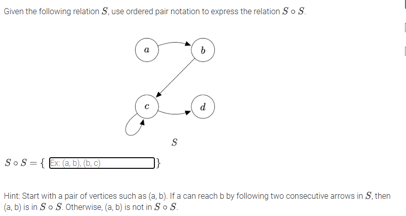 Given the following relation S, use ordered pair notation to express the relation So S.
a
b
с
d
S o S = { Ex: (a, b), (b, c)
S
Hint: Start with a pair of vertices such as (a, b). If a can reach b by following two consecutive arrows in S, then
(a, b) is in So S. Otherwise, (a, b) is not in So S.