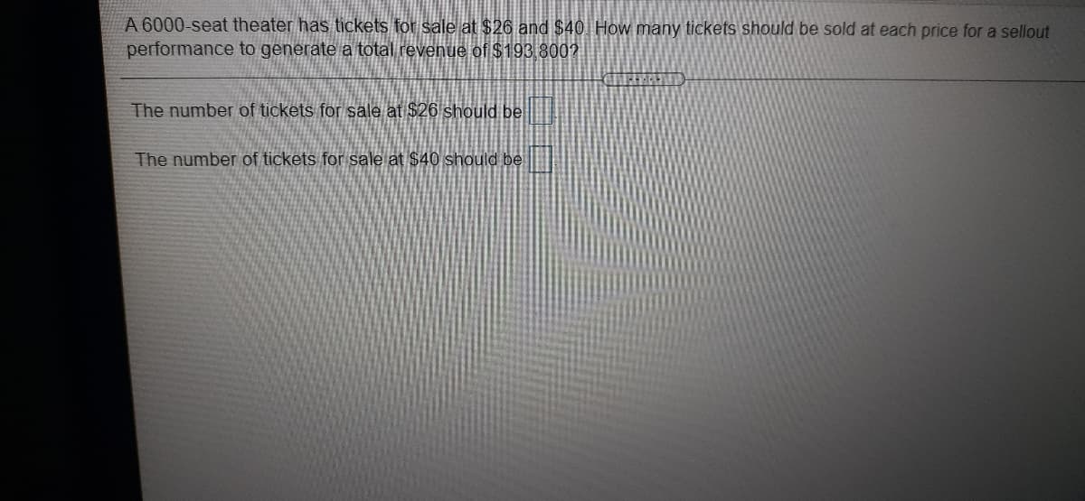A 6000-seat theater has tickets for sale at $26 and $40 How many tickets should be sold at each price for a sellout
performance to generate a total revenue of $193 8002
The number of tickets for sale at $26 should be
The number of tickets for sale at $40 should be

