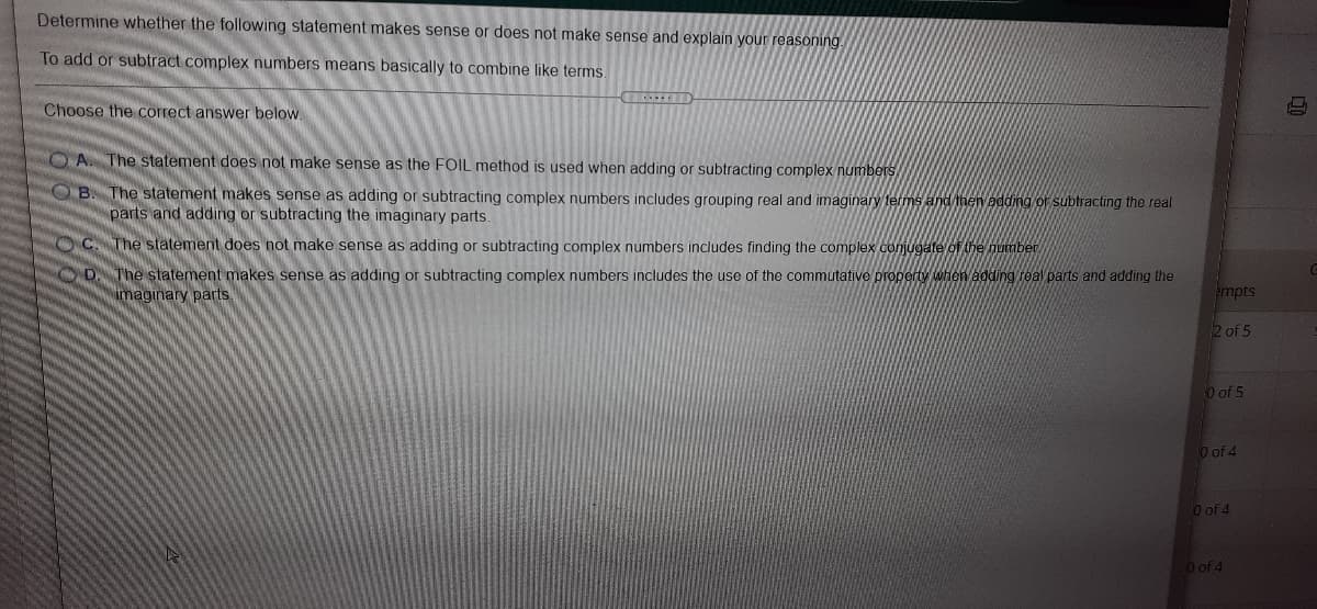 Determine whether the following statement makes sense or does not make sense and explain your reasoning
To add or subtract complex numbers means basically to combine like terms.
Choose the correct answer below.
O A. The statement does not make sense as the FOIL method is used when adding or subtracting complex numbers
OB. The statement makes sense as adding or subtracting complex numbers includes grouping real and imaginary terms and then adding or subtracting the real
parts and adding or subtracting the imaginary parts.
OC. The statement does not make sense as adding or subtracting complex numbers includes finding the complex conjugate of the number
OD. The statement makes sense as adding or subtracting complex numbers includes the use of the commutative property when adding real parts and adding the
imaginary parts.
empts
2 of 5
O of 5
O of 4
O of 4
O of 4
