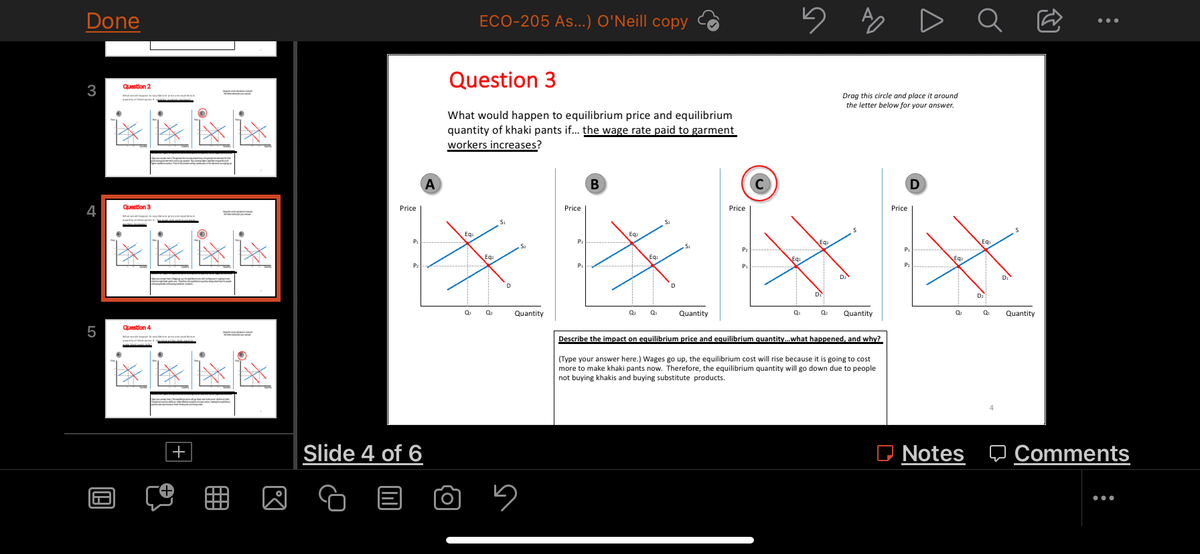 Done
3
4
LO
5
199
Question 2
Question 3
Question 4
pr
S
D.J
Price
ECO-205 As...) O'Neill copy
Question 3
What would happen to equilibrium price and equilibrium
quantity of khaki pants if... the wage rate paid to garment
workers increases?
A
B
Price
Price
S
Slide 4 of 6
Eq
0₁
Ea.
Q₂
D
Quantity
5
5
Eg
P₂
Eq
P₁
Q₂ Q₂
Quantity
Q₁
Q₂
Quantity
Describe the impact on equilibrium price and equilibrium quantity... what happened, and why?
(Type your answer here.) Wages go up, the equilibrium cost will rise because it is going to cost
more to make khaki pants now. Therefore, the equilibrium quantity will go down due to people
not buying khakis and buying substitute products.
A
Drag this circle and place
around
the letter below for your answer.
D
EQ₂
D₂
Price
P₁
P₂
Eq
Q₂
Notes
Ơ
:
Q₁
4
Quantity
Comments
: