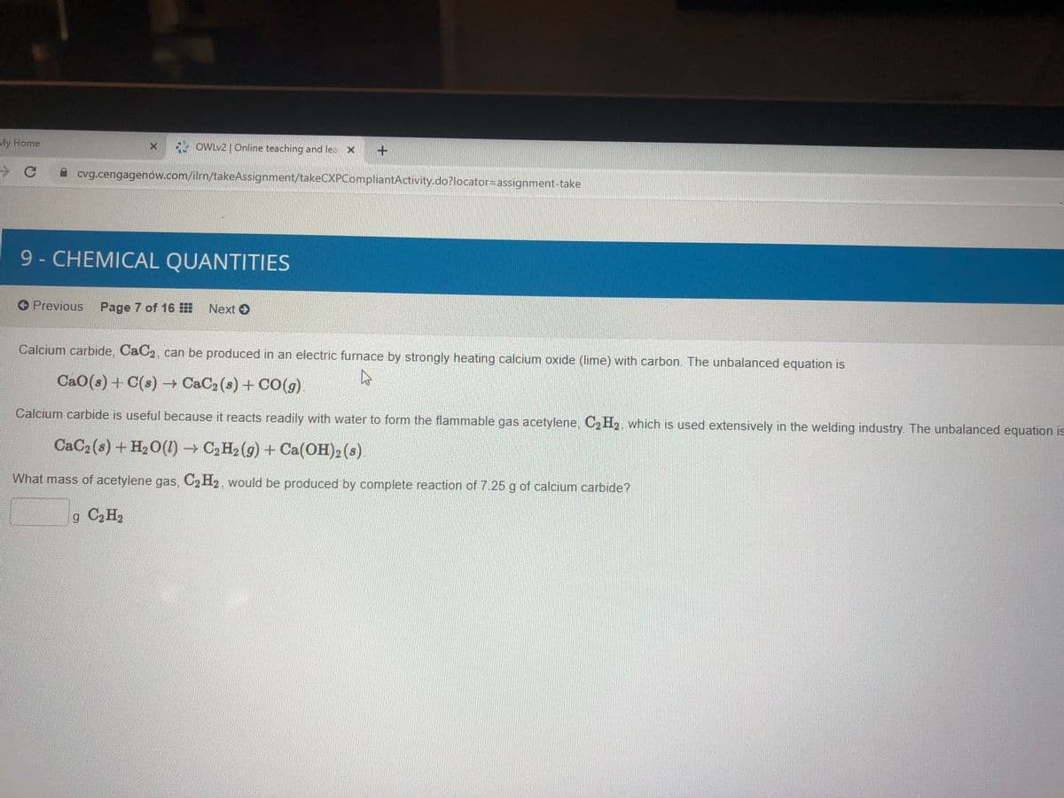 My Home
OWLV2 Online teaching and lea X
* cvg.cengagenow.com/ilrn/takeAssignment/takeCXPCompliantActivity.do?locator-Dassignment-take
9-CHEMICAL QUANTITIES
Previous
Page 7 of 16 E
Next O
Calcium carbide, CaC2, can be produced in an electric furnace by strongly heating calcium oxide (lime) with carbon. The unbalanced equation is
CaO(s) + C(s) → CaC2 (s) + CO(g).
Calcium carbide is useful because it reacts readily with water to form the flammable gas acetylene,
C2 H2, which is used extensively in the welding industry. The unbalanced equation is
CaC2 (s) + H2O(1)→ C2 H2 (g) + Ca(OH)2 (s).
What mass of acetylene gas, C2H2, would be produced by complete reaction of 7.25 g of calcium carbide?
g C2 H,
