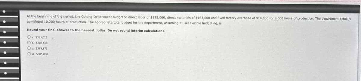 At the beginning of the period, the Cutting Department budgeted direct labor of $128,000, direct materials of $163,000 and fixed factory overhead of $14,000 for 8,000 hours of production. The department actually
completed 10,200 hours of production. The appropriate total budget for the department, assuming it uses flexible budgeting, is
Round your final answer to the nearest dollar. Do not round interim calculations.
Oa. $385,025
Ob. $308,850
Oc. $388,875
Od. $305,000
......