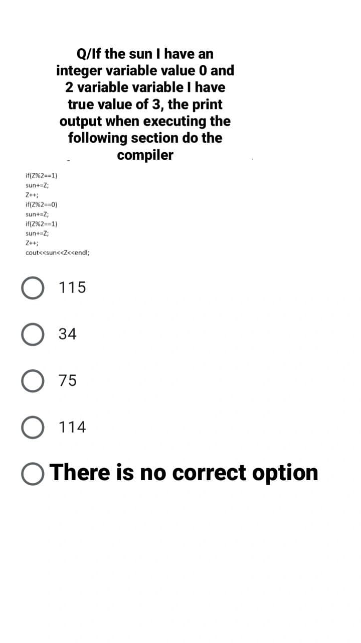 Q/If the sun I have an
integer variable value 0 and
2 variable variable I have
true value of 3, the print
output when executing the
following section do the
compiler
if(Z%2==1)
sun+=Z;
Z+;
if(2%2==0)
sun+=Z;
if(Z%2==1)
sun+=Z;
Z++;
cout<<sun<<Z<cendl;
115
34
O 75
O 114
O There is no correct option
