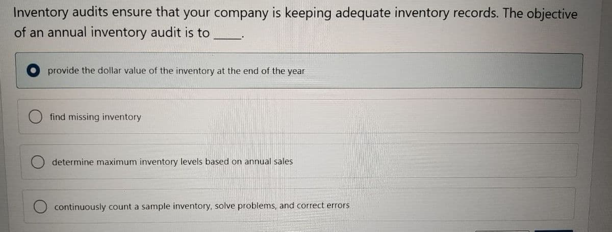 Inventory audits ensure that your company is keeping adequate inventory records. The objective
of an annual inventory audit is to
provide the dollar value of the inventory at the end of the year
find missing inventory
determine maximum inventory levels based on annual sales
continuously count a sample inventory, solve problems, and correct errors