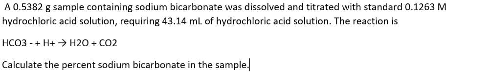 A 0.5382 g sample containing sodium bicarbonate was dissolved and titrated with standard 0.1263 M
hydrochloric acid solution, requiring 43.14 mL of hydrochloric acid solution. The reaction is
HCO3 - + H+→ H2O + CO2
Calculate the percent sodium bicarbonate in the sample.

