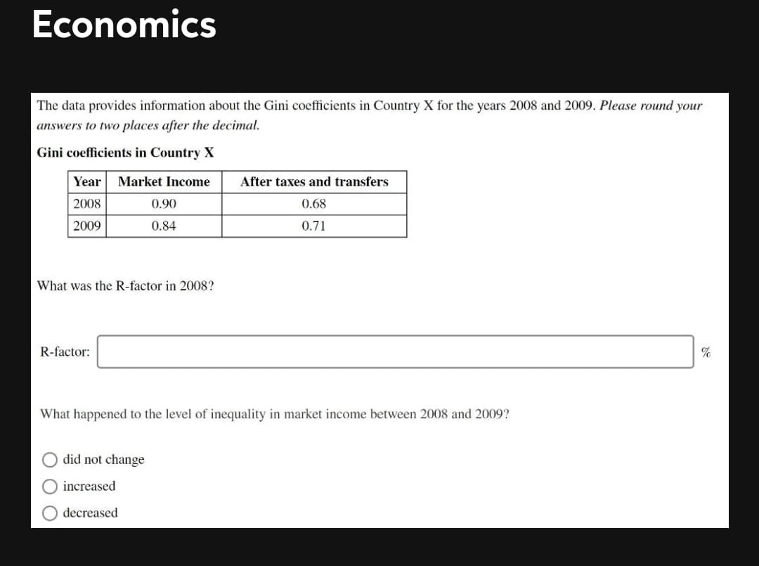 Economics
The data provides information about the Gini coefficients in Country X for the years 2008 and 2009. Please round your
answers to two places after the decimal.
Gini coefficients in Country X
Year
Market Income
After taxes and transfers
2008
0.90
0.68
2009
0.84
0.71
What was the R-factor in 2008?
R-factor:
What happened to the level of inequality in market income between 2008 and 2009?
did not change
increased
decreased
