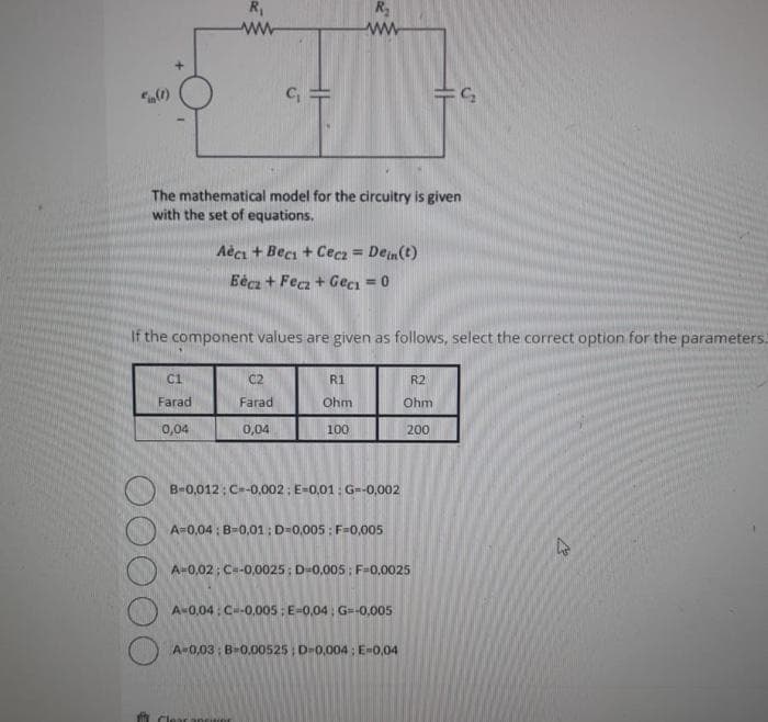 in (1)
R₁
ww
DO
C1
Farad
0,04
The mathematical model for the circuitry is given
with the set of equations.
C₁ =
Aéci + Beci + Cecz = Dein(t)
Eécz + Fecz + Geci = 0
If the component values are given as follows, select the correct option for the parameters:
C2
Farad
0,04
R₂
ww
R1
Ohm
100
B-0,012: C=-0,002: E-0,01: G=-0,002
A=0,04: B-0,01: D-0,005: F-0,005
A-0,02; C=-0.0025; D-0,005: F-0.0025
A-0,04: C=-0.005: E-0,04; G=-0.005
FS₂
R2
Ohm
200
A-0,03; B-0.00525; D-0.004: E-0,04