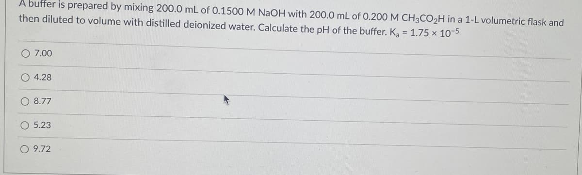 A buffer is prepared by mixing 200.0 mL of 0.1500 M NaOH with 200.0 mL of 0.200 M CH3CO2H in a 1-L volumetric flask and
then diluted to volume with distilled deionized water. Calculate the pH of the buffer. K, = 1.75 x 10-5
O 7.00
O 4.28
O 8.77
O 5.23
O 9.72
