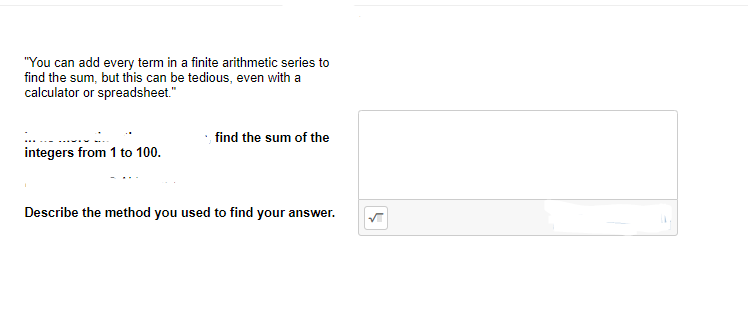 "You can add every term in a finite arithmetic series to
find the sum, but this can be tedious, even with a
calculator or spreadsheet."
find the sum of the
integers from 1 to 100.
Describe the method you used to find your answer.
