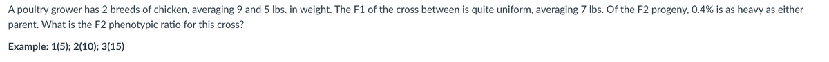 A poultry grower has 2 breeds of chicken, averaging 9 and 5 lbs. in weight. The F1 of the cross between is quite uniform, averaging 7 lbs. Of the F2 progeny, 0.4% is as heavy as either
parent. What is the F2 phenotypic ratio for this cross?
Example: 1(5); 2(10); 3(15)