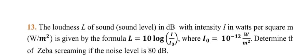 13. The loudness L of sound (sound level) in dB with intensity I in watts per square m.
(W/m2) is given by the formula L = 10 log (-), where I, = 10-12.
Determine th
m2'
of Zeba screaming if the noise level is 80 dB.
