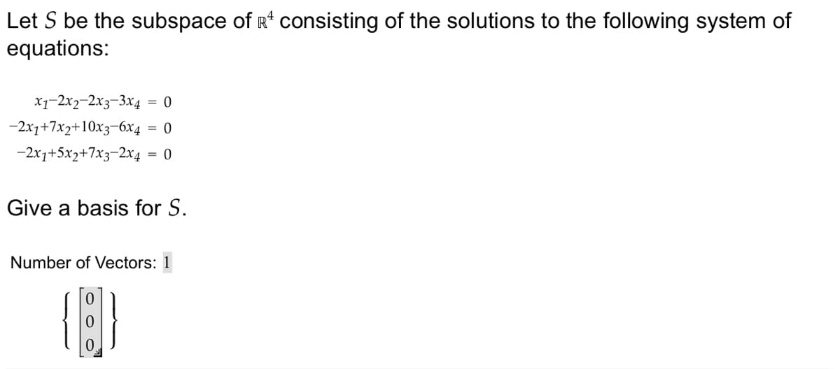 Let S be the subspace of R¹ consisting of the solutions to the following system of
equations:
x1-2x2-2x3-3x4
-2x1+7x2+10x3-6x4
-2x1+5x2+7x3-2x4
= 0
= 0
= 0
Give a basis for S.
Number of Vectors: 1
{[]}