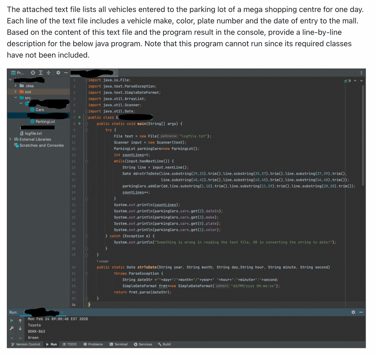 The attached text file lists all vehicles entered to the parking lot of a mega shopping centre for one day.
Each line of the text file includes a vehicle make, color, plate number and the date of entry to the mall.
Based on the content of this text file and the program result in the console, provide line-by-line
description for the below java program. Note that this program cannot run since its required classes
have not been included.
Pr...
Run:
.idea
out
src
Cars
logfile.txt
> Illli External Libraries
s ↓
Parking Lot
Scratches and Consoles
1
2
3
4
5
6
Green
Version Control ▶ Run
8
9
10
11
12
13
14
15
16
17
18
19
20
21
22
23
24
25
26
27
28
29
30
31
32
33
34
35
36
A
import java.io.File;
import java.text.ParseException;
import java.text.SimpleDateFormat;
import java.util.ArrayList;
import java.util.Scanner;
import java.util.Date;
public class E
public static void main(String[] args) {
try {
File text = new File( pathname: "logfile.txt");
Scanner input = new Scanner (text);
Parking Lot parking Cars=new Parking Lot ();
A
A
Mon Feb 24 09:00:40 EST 2020
Toyota
BDKK-863
A
TODO e Problems
int countLines=0;
while (input.hasNextLine()) {
}
}
String line = input.nextLine();
Date dd=strToDate (line.substring(29, 33).trim(), line.substring(35, 37).trim(), line.substring(37,39).trim(),
line.substring(40, 42).trim(), line.substring(43, 45).trim(), line.substring(46, 48).trim());
parkingCars.addCar (dd, Line.substring(1, 10).trim(), line.substring(11,19).trim(), line.substring(20, 28).trim());
countLines++;
System.out.println(countLines);
System.out.println (parkingCars.cars.get (2).dateIn);
System.out.println (parkingCars.cars.get (3).make);
System.out.println(parkingCars.cars.get(0).plate);
System.out.println (parkingCars.cars.get(1).color);
} catch (Exception e) {
System.out.println("Something is wrong in reading the text file, OR in converting the string to date!");
}
1 usage
public static Date strToDate(String year, String month, String day, String hour, String minute, String second)
throws ParseException {
String dateStr =""+day+"/"+month+"/"+year+" "+hour+":"+minute+": "+second;
SimpleDateFormat frmt=new SimpleDateFormat( pattern: "dd/MM/yyyy HH:mm:ss");
return frmt.parse (dateStr);
Terminal ▸ Services
Build
⠀