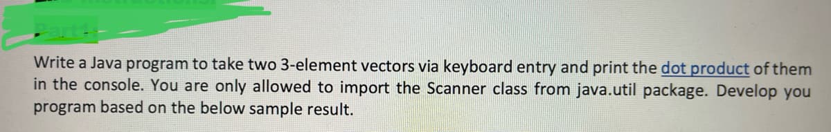 Write a Java program to take two 3-element vectors via keyboard entry and print the dot product of them
in the console. You are only allowed to import the Scanner class from java.util package. Develop you
program based on the below sample result.