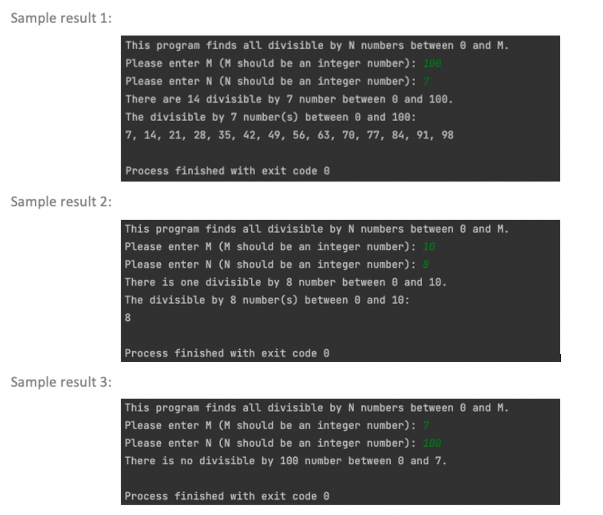 Sample result 1:
Sample result 2:
Sample result 3:
This program finds all divisible by N numbers between 8 and M.
Please enter M (M should be an integer number): 100
Please enter N (N should be an integer number): 7
There are 14 divisible by 7 number between 0 and 100.
The divisible by 7 number (s) between 0 and 100:
7, 14, 21, 28, 35, 42, 49, 56, 63, 70, 77, 84, 91, 98
Process finished with exit code 0
This program finds all divisible by N numbers between 0 and M.
Please enter M (M should be an integer number): 10
Please enter N (N should be an integer number): 8
There is one divisible by 8 number between 0 and 10.
The divisible by 8 number (s) between 0 and 10:
8
Process finished with exit code 0
This program finds all divisible by N numbers between 0 and M.
Please enter M (M should be an integer number): 7
Please enter N (N should be an integer number): 100
There is no divisible by 100 number between 0 and 7.
Process finished with exit code 0