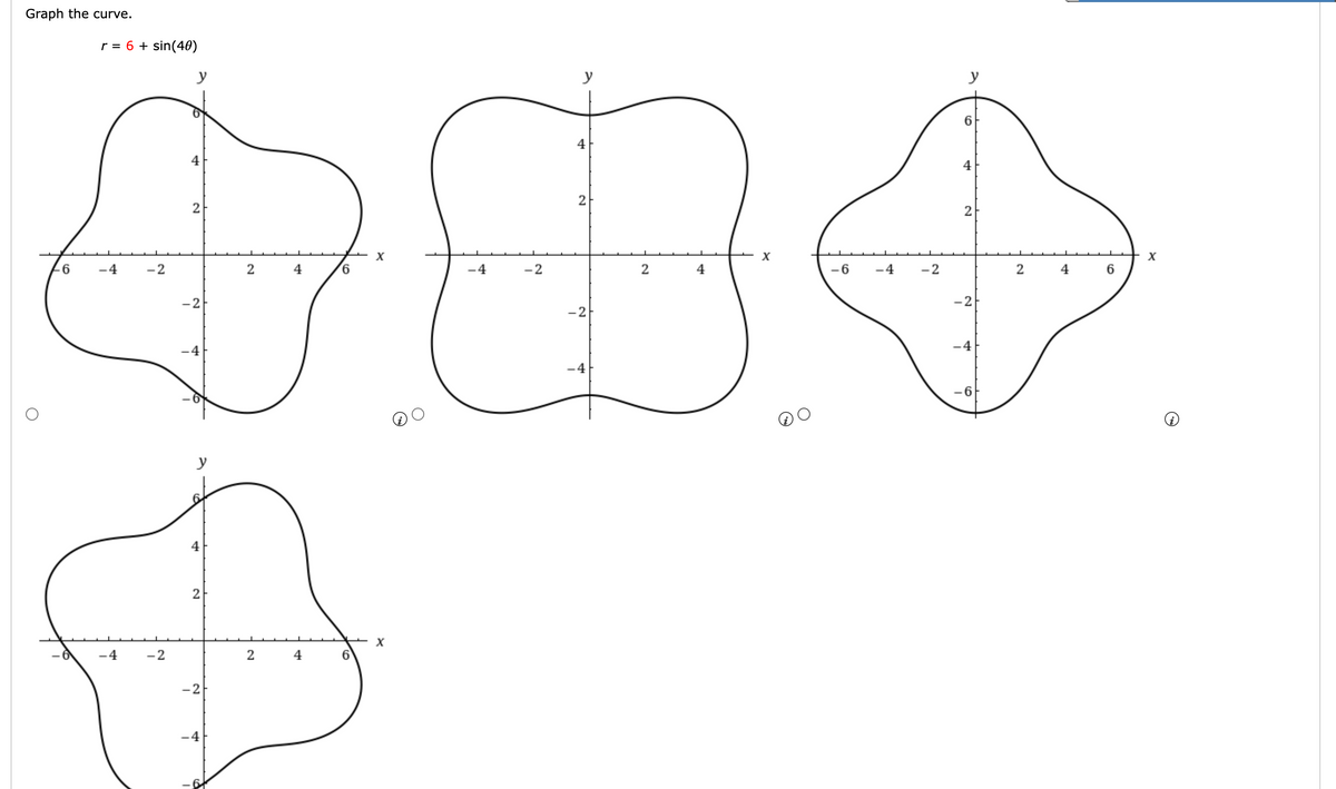Graph the curve.
r = 6 + sin(40)
2
+04
-4
-2
2
-2
-6
-4 -2
-4
-2
y
2
-2
y
44
2
-2
2
2 4
6
6
X
-6 -4 -2
y
6
2
-2
-4
-6
2
6
+ x