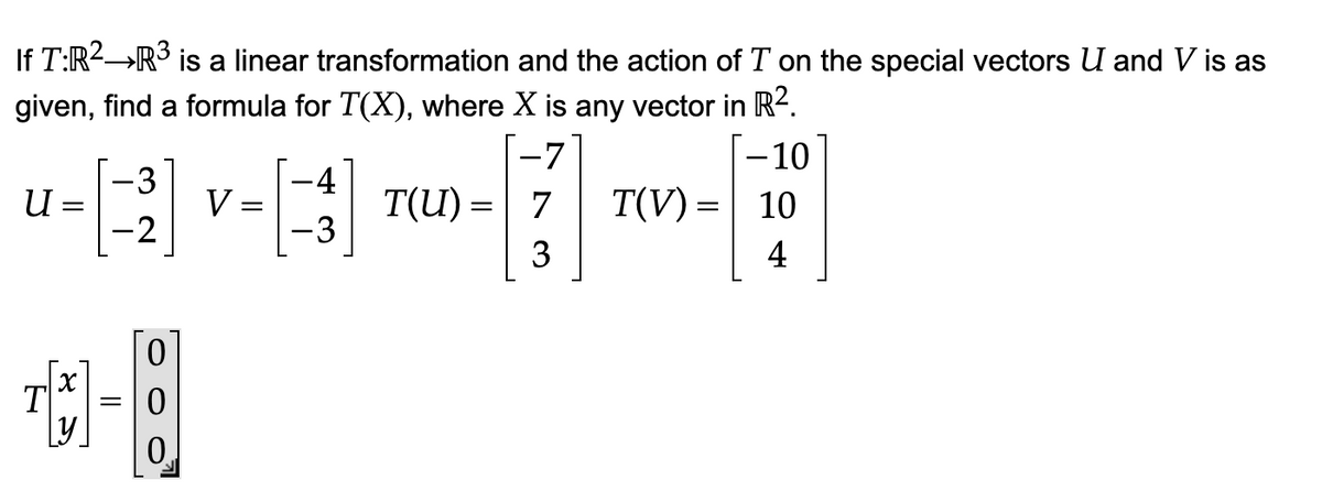 If T:R²→R³ is a linear transformation and the action of T on the special vectors U and V is as
given, find a formula for T(X), where
X is any vector in R².
-10
[13]
10
4
-3
-4
u
¹] V-3]
=
=
-2
-3
T
X
[1]
=
0
T(U)= 7
T(V) =