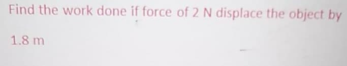 Find the work done if force of 2 N displace the object by
1.8 m
