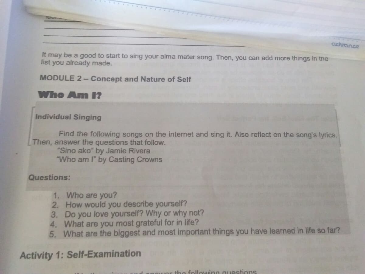 cuchvance
It may be a good to start to sing your alma mater song. Then, you can add more things in the
list you already made.
MODULE 2- Concept and Nature of Self
Who Am n
Individual Singing
Find the following songs on the internet and sing it. Also reflect on the song's lyrics.
Then, answer the questions that follow.
"Sino ako" by Jamie Rivera
"Who am I" by Casting Crowns
Questions:
1. Who are you?
2. How would you describe yourself?
3. Do you love yourself? Why or why not?
4. What are you most grateful for in life?
5. What are the biggest and most important things you have learned in life so far?
Activity 1: Self-Examination
the following questions
