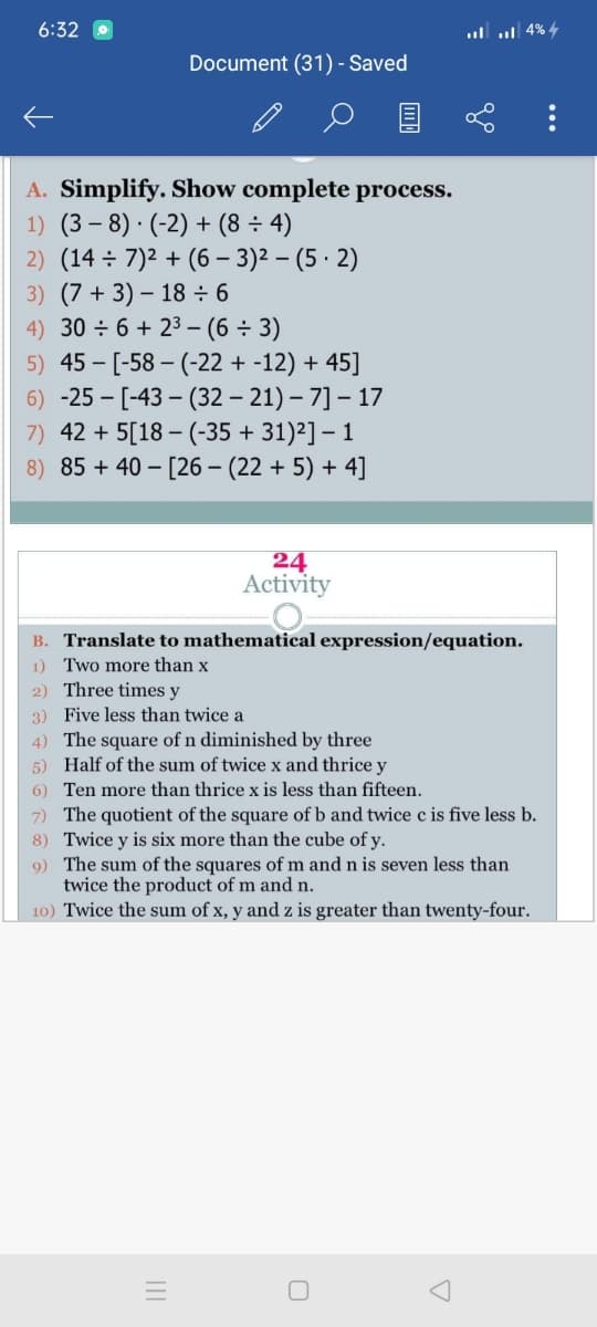 6:32
4 4% llזו.
Document (31) - Saved
A. Simplify. Show complete process.
1) (3 – 8) · (-2) + (8 ÷ 4)
2) (14 ÷ 7)2 + (6 – 3)2 – (5 · 2)
3) (7 + 3) – 18 ÷ 6
4) 30 ÷6 + 23 – (6 ÷ 3)
5) 45 - [-58 – (-22 + -12) + 45]
6) -25 - [-43 – (32 – 21) – 7] – 17
7) 42 + 5[18 – (-35 + 31)2] – 1
8) 85 + 40 – [26 – (22 + 5) + 4]
24
Activity
B. Translate to mathematical expression/equation.
1) Two more than x
2) Three times y
3) Five less than twice a
4) The square of n diminished by three
5) Half of the sum of twice x and thrice y
6) Ten more than thrice x is less than fifteen.
7) The quotient of the square of b and twice c is five less b.
8) Twice y is six more than the cube of y.
9) The sum of the squares of m and n is seven less than
twice the product of m and n.
10) Twice the sum of x, y and z is greater than twenty-four.
