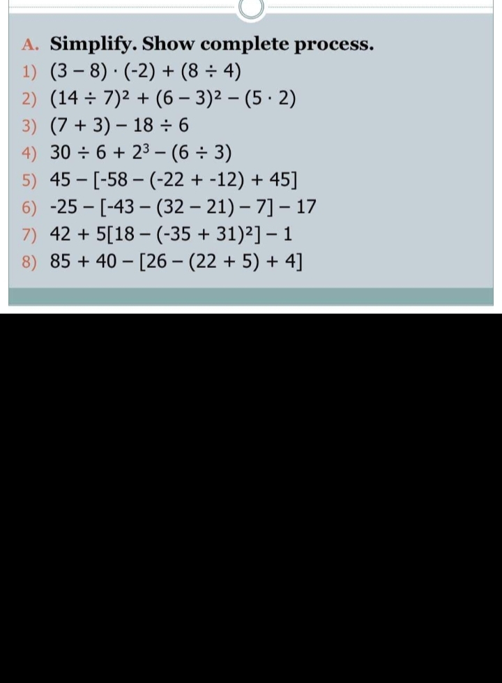 A. Simplify. Show complete process.
1) (3 – 8)·(-2) + (8 ÷ 4)
2) (14 ÷ 7)2 + (6 – 3)2 – (5 · 2)
3) (7 + 3) – 18 ÷ 6
4) 30 ÷ 6 + 23 – (6 ÷ 3)
5) 45 - [-58 – (-22 + -12) + 45]
6) -25 - [-43 – (32 – 21) – 7] – 17
7) 42 + 5[18 – (-35 + 31)²] – 1
8) 85 + 40 – [26 – (22 + 5) + 4]
