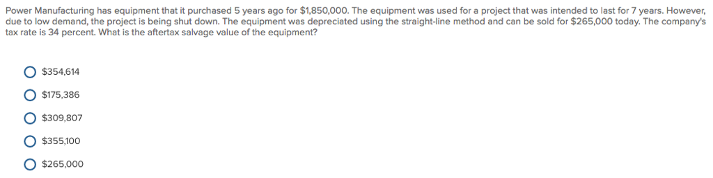 Power Manufacturing has equipment that it purchased 5 years ago for $1,850,000. The equipment was used for a project that was intended to last for 7 years. However,
due to low demand, the project is being shut down. The equipment was depreciated using the straight-line method and can be sold for $265,000 today. The company's
tax rate is 34 percent. What is the aftertax salvage value of the equipment?
O O
$354,614
$175,386
$309,807
$355,100
$265,000