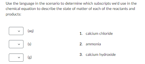 Use the language in the scenario to determine which subscripts we'd use in the
chemical equation to describe the state of matter of each of the reactants and
products:
(aq)
(s)
(g)
1. calcium chloride
2. ammonia
3. calcium hydroxide