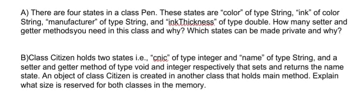 A) There are four states in a class Pen. These states are "color" of type String, "ink" of color
String, "manufacturer" of type String, and "inkThickness" of type double. How many setter and
getter methodsyou need in this class and why? Which states can be made private and why?
B)Class Citizen holds two states i.e., "cnic" of type integer and "name" of type String, and a
setter and getter method of type void and integer respectively that sets and returns the name
state. An object of class Citizen is created in another class that holds main method. Explain
what size is reserved for both classes in the memory.
