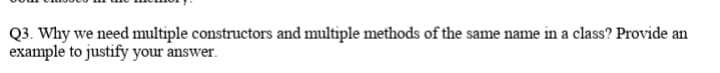 Q3. Why we need multiple constructors and multiple methods of the same name in a class? Provide an
example to justify your answer.
