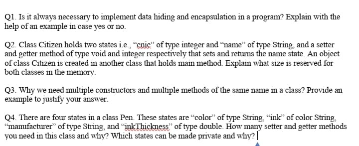 Q1. Is it always necessary to implement data hiding and encapsulation in a program? Explain with the
help of an example in case yes or no.
Q2. Class Citizen holds two states i.e., “çnic" of type integer and “name" of type String, and a setter
and getter method of type void and integer respectively that sets and retuns the name state. An object
of class Citizen is created in another class that holds main method. Explain what size is reserved for
both classes in the memory.
Q3. Why we need multiple constructors and multiple methods of the same name in a class? Provide an
example to justify your answer.
Q4. There are four states in a class Pen. These states are “color" of type String, "ink" of color String,
"manufacturer" of type String, and "inkThickness" of type double. How many setter and getter methods
you need in this class and why? Which states can be made private and why?||
