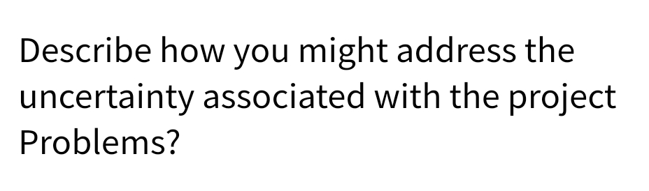 Describe how you might address the
uncertainty associated with the project
Problems?
