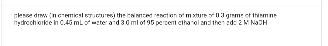 please draw (in chemical structures) the balanced reaction of mixture of 0.3 grams of thiamine
hydrochloride in 0.45 mL of water and 3.0 ml of 95 percent ethanol and then add 2 M NaOH