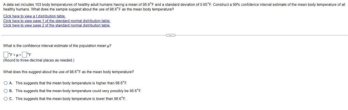 A data set includes 103 body temperatures of healthy adult humans having a mean of 98.9°F and a standard deviation of 0.65°F. Construct a 99% confidence interval estimate of the mean body temperature of all
healthy humans. What does the sample suggest about the use of 98.6°F as the mean body temperature?
Click here to view at distribution table.
Click here to view page 1 of the standard normal distribution table.
Click here to view page 2 of the standard normal distribution table.
What is the confidence interval estimate of the population mean μ?
°F<µ<°F
(Round to three decimal places as needed.)
What does this suggest about the use of 98.6°F as the mean body temperature?
○ A. This suggests that the mean body temperature is higher than 98.6°F.
B. This suggests that the mean body temperature could very possibly be 98.6°F.
OC. This suggests that the mean body temperature is lower than 98.6°F.